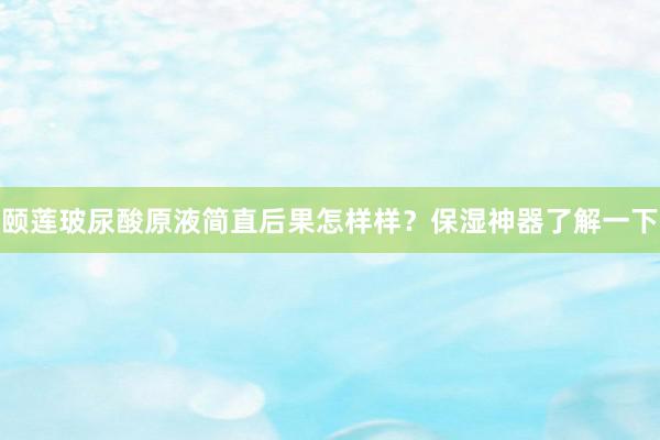颐莲玻尿酸原液简直后果怎样样？保湿神器了解一下